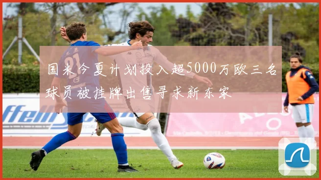 国米今夏计划投入超5000万欧三名球员被挂牌出售寻求新东家