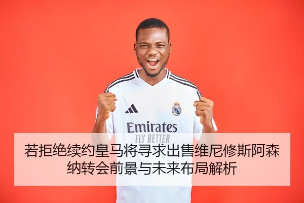 若拒绝续约皇马将寻求出售维尼修斯阿森纳转会前景与未来布局解析 | hth.conapp